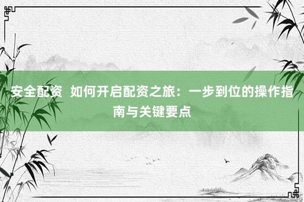 安全配资  如何开启配资之旅：一步到位的操作指南与关键要点