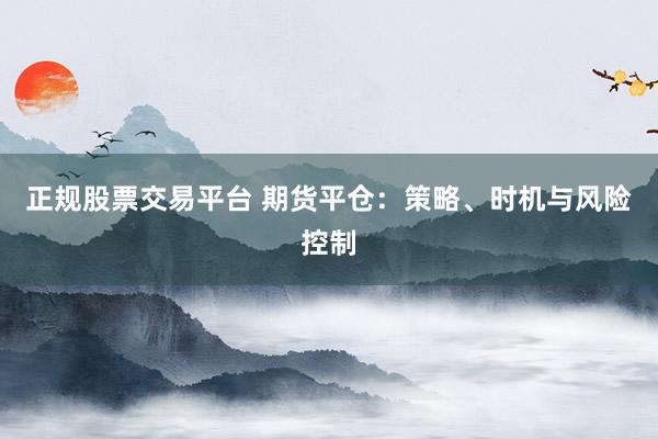 正规股票交易平台 期货平仓：策略、时机与风险控制