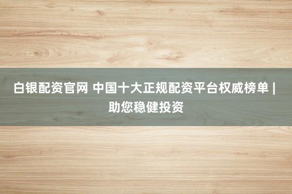 白银配资官网 中国十大正规配资平台权威榜单 | 助您稳健投资