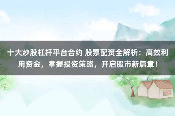 十大炒股杠杆平台合约 股票配资全解析：高效利用资金，掌握投资策略，开启股市新篇章！