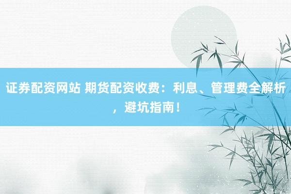 证券配资网站 期货配资收费：利息、管理费全解析，避坑指南！