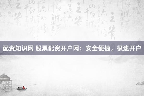 配资知识网 股票配资开户网：安全便捷，极速开户