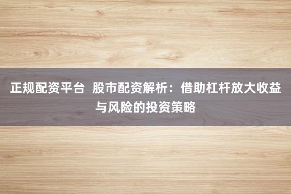 正规配资平台  股市配资解析：借助杠杆放大收益与风险的投资策略