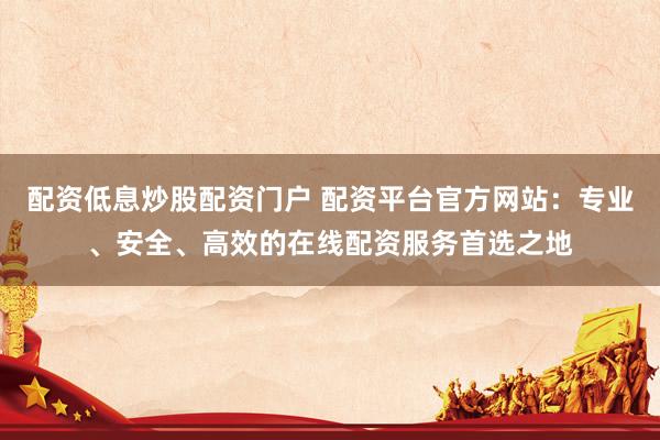 配资低息炒股配资门户 配资平台官方网站：专业、安全、高效的在线配资服务首选之地