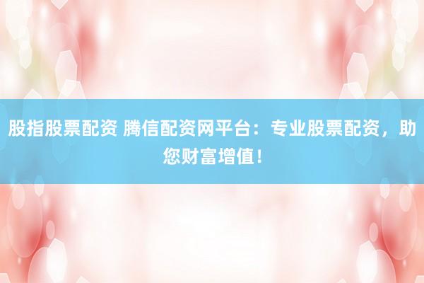 股指股票配资 腾信配资网平台：专业股票配资，助您财富增值！