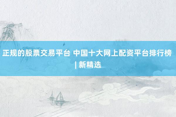 正规的股票交易平台 中国十大网上配资平台排行榜 | 新精选