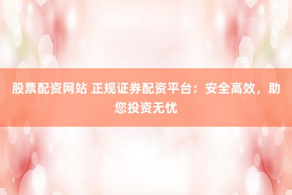 股票配资网站 正规证券配资平台：安全高效，助您投资无忧