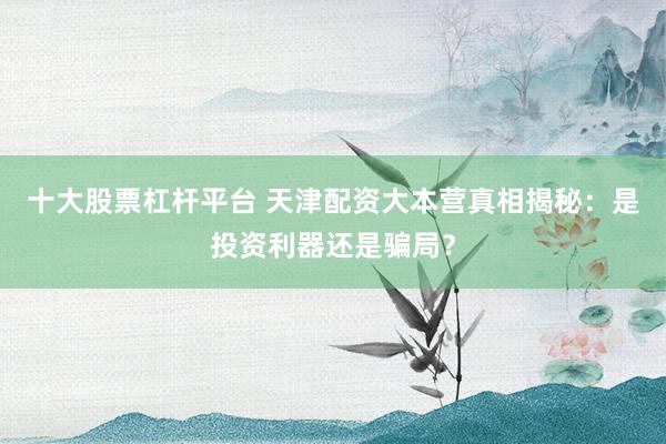 十大股票杠杆平台 天津配资大本营真相揭秘:是投资利器还是骗局?