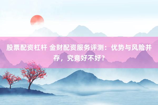 股票配资杠杆 金财配资服务评测：优势与风险并存，究竟好不好？