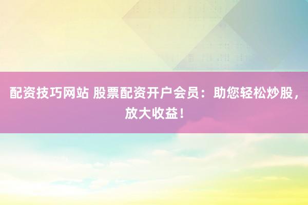 配资技巧网站 股票配资开户会员：助您轻松炒股，放大收益！