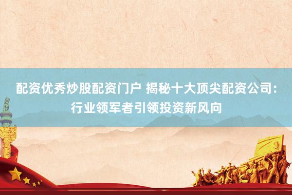 配资优秀炒股配资门户 揭秘十大顶尖配资公司：行业领军者引领投资新风向