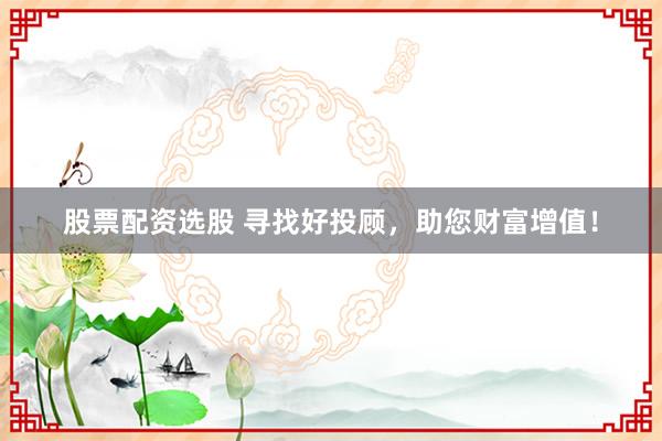 股票配资选股 寻找好投顾，助您财富增值！