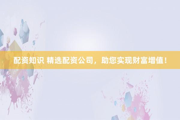 配资知识 精选配资公司，助您实现财富增值！