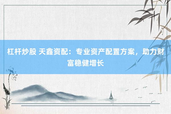 杠杆炒股 天鑫资配：专业资产配置方案，助力财富稳健增长