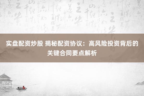 实盘配资炒股 揭秘配资协议：高风险投资背后的关键合同要点解析