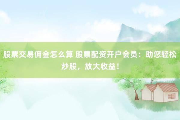股票交易佣金怎么算 股票配资开户会员：助您轻松炒股，放大收益！