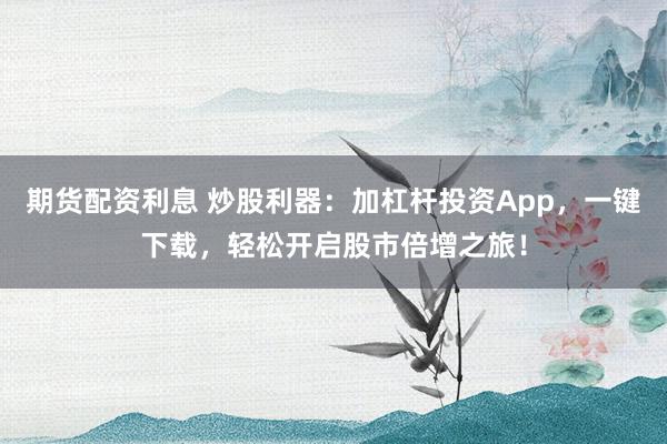 期货配资利息 炒股利器：加杠杆投资App，一键下载，轻松开启股市倍增之旅！