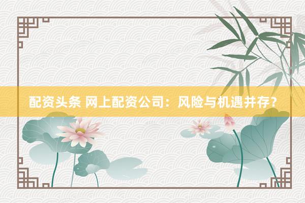 配资头条 网上配资公司：风险与机遇并存？