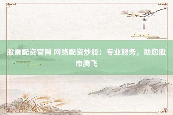 股票配资官网 网络配资炒股：专业服务，助您股市腾飞