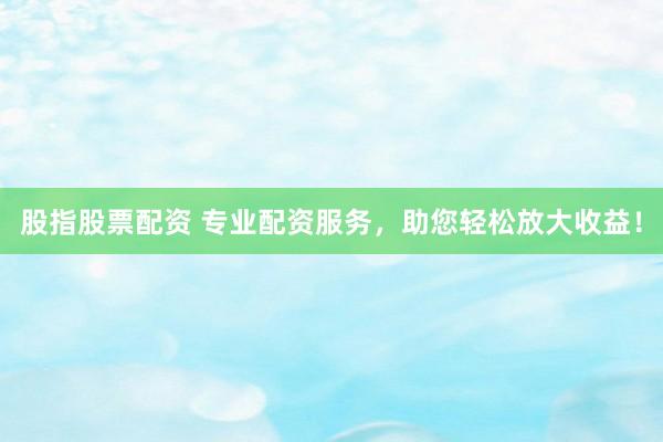 股指股票配资 专业配资服务,助您轻松放大收益!