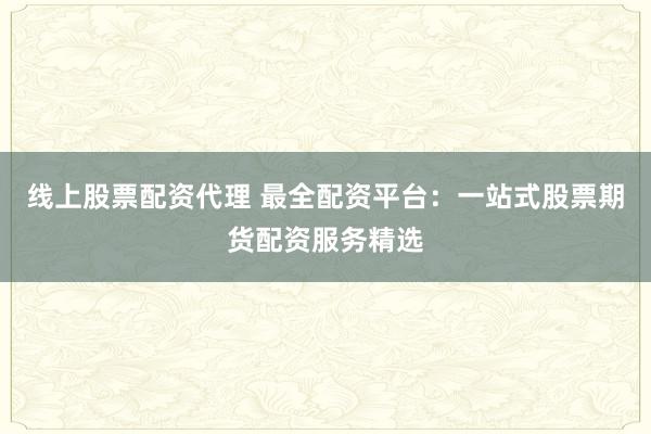 线上股票配资代理 最全配资平台:一站式股票期货配资服务精选