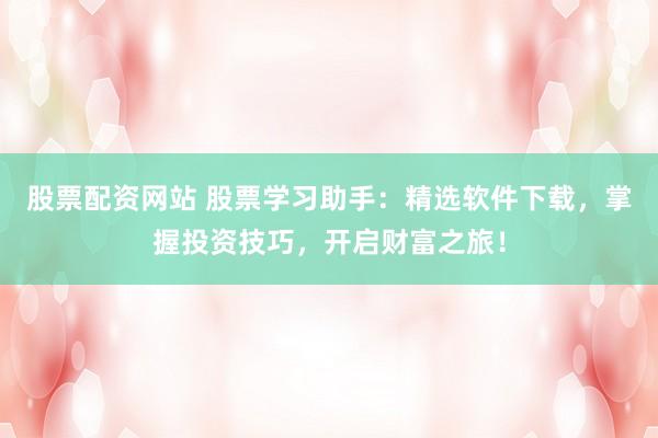 股票配资网站 股票学习助手：精选软件下载，掌握投资技巧，开启财富之旅！